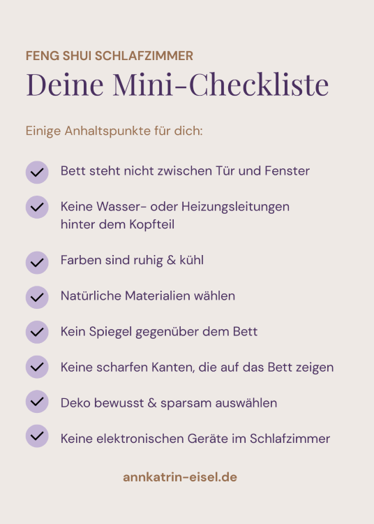 Mini-Checkliste Feng Shui Schlafzimmer: Bett steht nicht zwischen Tür und Fenster, keine Wasser- oder Heizungsleitungen hinter dem Kopfteil, Farben sind ruhig und kühl, natürliche Materialien, keine Spiegel gegenüber dem Bett, keine scharfen Kanten, die auf das Bett zeigen, Deko bewusst und sparsam gewählt, elektronische Geräte möglichst weit vom Bett entfernt